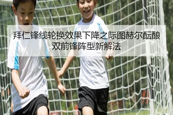 拜仁锋线轮换效果下降之际图赫尔酝酿双前锋阵型新解法